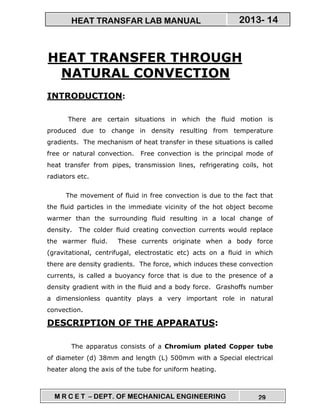 M R C E T – DEPT. OF MECHANICAL ENGINEERING 29
2013- 14HEAT TRANSFAR LAB MANUAL
HEAT TRANSFER THROUGH
NATURAL CONVECTION
INTRODUCTION:
There are certain situations in which the fluid motion is
produced due to change in density resulting from temperature
gradients. The mechanism of heat transfer in these situations is called
free or natural convection. Free convection is the principal mode of
heat transfer from pipes, transmission lines, refrigerating coils, hot
radiators etc.
The movement of fluid in free convection is due to the fact that
the fluid particles in the immediate vicinity of the hot object become
warmer than the surrounding fluid resulting in a local change of
density. The colder fluid creating convection currents would replace
the warmer fluid. These currents originate when a body force
(gravitational, centrifugal, electrostatic etc) acts on a fluid in which
there are density gradients. The force, which induces these convection
currents, is called a buoyancy force that is due to the presence of a
density gradient with in the fluid and a body force. Grashoffs number
a dimensionless quantity plays a very important role in natural
convection.
DESCRIPTION OF THE APPARATUS:
The apparatus consists of a Chromium plated Copper tube
of diameter (d) 38mm and length (L) 500mm with a Special electrical
heater along the axis of the tube for uniform heating.
 