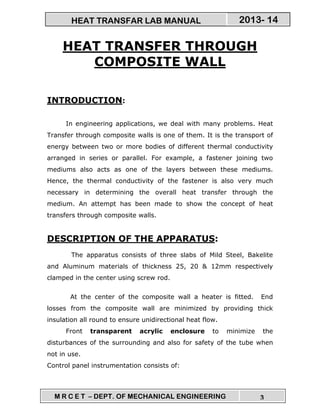 M R C E T – DEPT. OF MECHANICAL ENGINEERING 3
2013- 14HEAT TRANSFAR LAB MANUAL
HEAT TRANSFER THROUGH
COMPOSITE WALL
INTRODUCTION:
In engineering applications, we deal with many problems. Heat
Transfer through composite walls is one of them. It is the transport of
energy between two or more bodies of different thermal conductivity
arranged in series or parallel. For example, a fastener joining two
mediums also acts as one of the layers between these mediums.
Hence, the thermal conductivity of the fastener is also very much
necessary in determining the overall heat transfer through the
medium. An attempt has been made to show the concept of heat
transfers through composite walls.
DESCRIPTION OF THE APPARATUS:
The apparatus consists of three slabs of Mild Steel, Bakelite
and Aluminum materials of thickness 25, 20 & 12mm respectively
clamped in the center using screw rod.
At the center of the composite wall a heater is fitted. End
losses from the composite wall are minimized by providing thick
insulation all round to ensure unidirectional heat flow.
Front transparent acrylic enclosure to minimize the
disturbances of the surrounding and also for safety of the tube when
not in use.
Control panel instrumentation consists of:
 