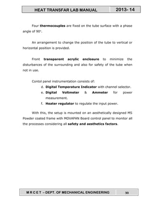 M R C E T – DEPT. OF MECHANICAL ENGINEERING 30
2013- 14HEAT TRANSFAR LAB MANUAL
Four thermocouples are fixed on the tube surface with a phase
angle of 90°.
An arrangement to change the position of the tube to vertical or
horizontal position is provided.
Front transparent acrylic enclosure to minimize the
disturbances of the surrounding and also for safety of the tube when
not in use.
Contol panel instrumentation consists of:
d. Digital Temperature Indicator with channel selector.
e. Digital Voltmeter & Ammeter for power
measurement.
f. Heater regulator to regulate the input power.
With this, the setup is mounted on an aesthetically designed MS
Powder coated frame with MOVAPAN Board control panel to monitor all
the processes considering all safety and aesthetics factors.
 