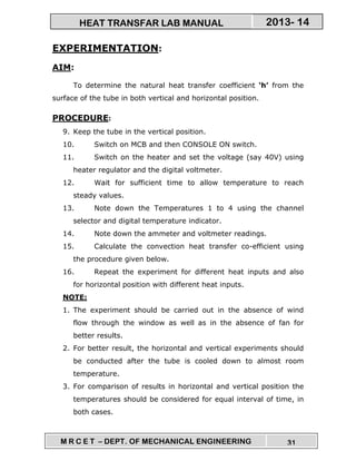 M R C E T – DEPT. OF MECHANICAL ENGINEERING 31
2013- 14HEAT TRANSFAR LAB MANUAL
EXPERIMENTATION:
AIM:
To determine the natural heat transfer coefficient ‘h’ from the
surface of the tube in both vertical and horizontal position.
PROCEDURE:
9. Keep the tube in the vertical position.
10. Switch on MCB and then CONSOLE ON switch.
11. Switch on the heater and set the voltage (say 40V) using
heater regulator and the digital voltmeter.
12. Wait for sufficient time to allow temperature to reach
steady values.
13. Note down the Temperatures 1 to 4 using the channel
selector and digital temperature indicator.
14. Note down the ammeter and voltmeter readings.
15. Calculate the convection heat transfer co-efficient using
the procedure given below.
16. Repeat the experiment for different heat inputs and also
for horizontal position with different heat inputs.
NOTE:
1. The experiment should be carried out in the absence of wind
flow through the window as well as in the absence of fan for
better results.
2. For better result, the horizontal and vertical experiments should
be conducted after the tube is cooled down to almost room
temperature.
3. For comparison of results in horizontal and vertical position the
temperatures should be considered for equal interval of time, in
both cases.
 