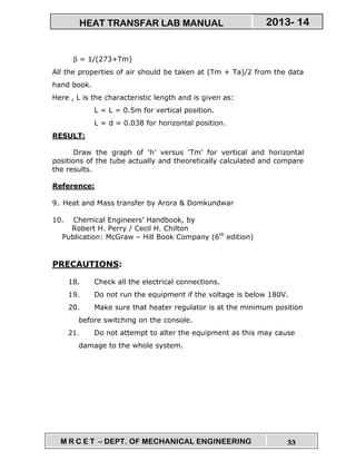 M R C E T – DEPT. OF MECHANICAL ENGINEERING 33
2013- 14HEAT TRANSFAR LAB MANUAL
β = 1/(273+Tm)
All the properties of air should be taken at (Tm + Ta)/2 from the data
hand book.
Here , L is the characteristic length and is given as:
L = L = 0.5m for vertical position.
L = d = 0.038 for horizontal position.
RESULT:
Draw the graph of ‘h’ versus ‘Tm’ for vertical and horizontal
positions of the tube actually and theoretically calculated and compare
the results.
Reference:
9. Heat and Mass transfer by Arora & Domkundwar
10. Chemical Engineers’ Handbook, by
Robert H. Perry / Cecil H. Chilton
Publication: McGraw – Hill Book Company (6th
edition)
PRECAUTIONS:
18. Check all the electrical connections.
19. Do not run the equipment if the voltage is below 180V.
20. Make sure that heater regulator is at the minimum position
before switching on the console.
21. Do not attempt to alter the equipment as this may cause
damage to the whole system.
 