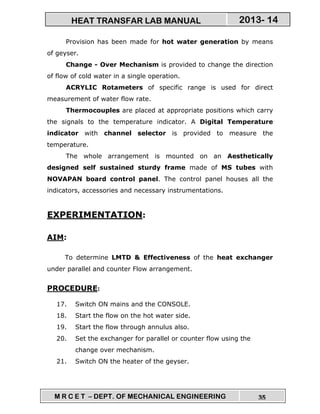 M R C E T – DEPT. OF MECHANICAL ENGINEERING 35
2013- 14HEAT TRANSFAR LAB MANUAL
Provision has been made for hot water generation by means
of geyser.
Change - Over Mechanism is provided to change the direction
of flow of cold water in a single operation.
ACRYLIC Rotameters of specific range is used for direct
measurement of water flow rate.
Thermocouples are placed at appropriate positions which carry
the signals to the temperature indicator. A Digital Temperature
indicator with channel selector is provided to measure the
temperature.
The whole arrangement is mounted on an Aesthetically
designed self sustained sturdy frame made of MS tubes with
NOVAPAN board control panel. The control panel houses all the
indicators, accessories and necessary instrumentations.
EXPERIMENTATION:
AIM:
To determine LMTD & Effectiveness of the heat exchanger
under parallel and counter Flow arrangement.
PROCEDURE:
17. Switch ON mains and the CONSOLE.
18. Start the flow on the hot water side.
19. Start the flow through annulus also.
20. Set the exchanger for parallel or counter flow using the
change over mechanism.
21. Switch ON the heater of the geyser.
 