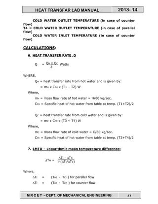 M R C E T – DEPT. OF MECHANICAL ENGINEERING 37
2013- 14HEAT TRANSFAR LAB MANUAL
COLD WATER OUTLET TEMPERATURE (in case of counter
flow)
T4 = COLD WATER OUTLET TEMPERATURE (in case of parallel
flow)
COLD WATER INLET TEMPERATURE (in case of counter
flow)
CALCULATIONS:
6. HEAT TRANSFER RATE ,Q
Q = Watts
WHERE,
QH = heat transfer rate from hot water and is given by:
= mH x CPH x (T1 – T2) W
Where,
mh = mass flow rate of hot water = H/60 kg/sec.
CPH = Specific heat of hot water from table at temp. (T1+T2)/2
QC = heat transfer rate from cold water and is given by:
= mC x CPC x (T3 ~ T4) W
Where,
mC = mass flow rate of cold water = C/60 kg/sec.
CPC = Specific heat of hot water from table at temp. (T3+T4)/2
7. LMTD – Logarithmic mean temperature difference:
∆TM =
Where,
∆TI = (THI - TCI ) for parallel flow
∆TI = (THI - TCO ) for counter flow
QH x QC
2
∆TI - ∆TO
ln(∆TI/∆TO)
 