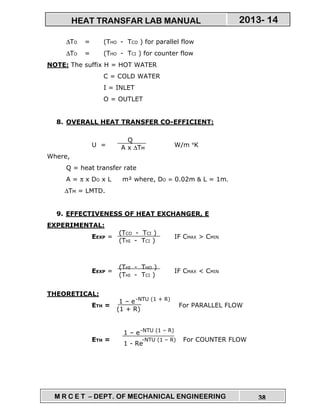 M R C E T – DEPT. OF MECHANICAL ENGINEERING 38
2013- 14HEAT TRANSFAR LAB MANUAL
∆TO = (THO - TCO ) for parallel flow
∆TO = (THO - TCI ) for counter flow
NOTE: The suffix H = HOT WATER
C = COLD WATER
I = INLET
O = OUTLET
8. OVERALL HEAT TRANSFER CO-EFFICIENT:
U = W/m °K
Where,
Q = heat transfer rate
A = π x DO x L m² where, DO = 0.02m & L = 1m.
∆TM = LMTD.
9. EFFECTIVENESS OF HEAT EXCHANGER, E
EXPERIMENTAL:
EEXP = IF CMAX > CMIN
EEXP = IF CMAX < CMIN
THEORETICAL:
ETH = For PARALLEL FLOW
ETH = For COUNTER FLOW
Q
A x ∆TM
(TCO - TCI )
(THI - TCI )
(THI - THO )
(THI - TCI )
1 – e
(1 + R)
-NTU (1 + R)
1 – e
1 - Re
-NTU (1 – R)
-NTU (1 – R)
 