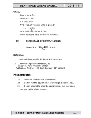 M R C E T – DEPT. OF MECHANICAL ENGINEERING 39
2013- 14HEAT TRANSFAR LAB MANUAL
Where,
CMAX = mH x CPH
CMIN = mC x CPC
R = CMIN/ CMAX
NTU = No. of Transfer units is given by
=
CM = minimum of CMIN & CMAX
Other notations have their usual meaning.
10. PERCENTAGE OF ERROR, %ERROR
%ERROR = x 100
Reference:
11. Heat and Mass transfer by Arora & Domkundwar
12. Chemical Engineers’ Handbook, by
Robert H. Perry / Cecil H. Chilton
Publication: McGraw – Hill Book Company (6th
edition)
PRECAUTIONS:
22. Check all the electrical connections.
23. Do not run the equipment if the voltage is below 180V.
24. Do not attempt to alter the equipment as this may cause
damage to the whole system.
U x A
CM
ETH - EEXP
ETH
 