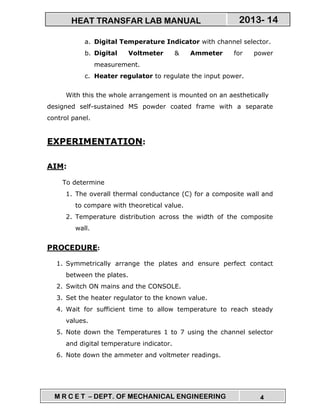 M R C E T – DEPT. OF MECHANICAL ENGINEERING 4
2013- 14HEAT TRANSFAR LAB MANUAL
a. Digital Temperature Indicator with channel selector.
b. Digital Voltmeter & Ammeter for power
measurement.
c. Heater regulator to regulate the input power.
With this the whole arrangement is mounted on an aesthetically
designed self-sustained MS powder coated frame with a separate
control panel.
EXPERIMENTATION:
AIM:
To determine
1. The overall thermal conductance (C) for a composite wall and
to compare with theoretical value.
2. Temperature distribution across the width of the composite
wall.
PROCEDURE:
1. Symmetrically arrange the plates and ensure perfect contact
between the plates.
2. Switch ON mains and the CONSOLE.
3. Set the heater regulator to the known value.
4. Wait for sufficient time to allow temperature to reach steady
values.
5. Note down the Temperatures 1 to 7 using the channel selector
and digital temperature indicator.
6. Note down the ammeter and voltmeter readings.
 