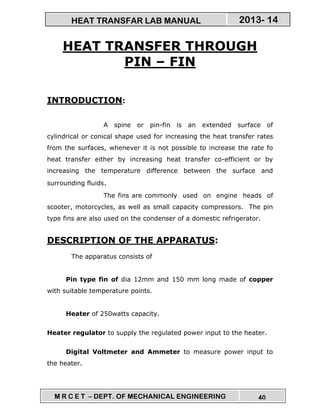 M R C E T – DEPT. OF MECHANICAL ENGINEERING 40
2013- 14HEAT TRANSFAR LAB MANUAL
HEAT TRANSFER THROUGH
PIN – FIN
INTRODUCTION:
A spine or pin-fin is an extended surface of
cylindrical or conical shape used for increasing the heat transfer rates
from the surfaces, whenever it is not possible to increase the rate fo
heat transfer either by increasing heat transfer co-efficient or by
increasing the temperature difference between the surface and
surrounding fluids.
The fins are commonly used on engine heads of
scooter, motorcycles, as well as small capacity compressors. The pin
type fins are also used on the condenser of a domestic refrigerator.
DESCRIPTION OF THE APPARATUS:
The apparatus consists of
Pin type fin of dia 12mm and 150 mm long made of copper
with suitable temperature points.
Heater of 250watts capacity.
Heater regulator to supply the regulated power input to the heater.
Digital Voltmeter and Ammeter to measure power input to
the heater.
 