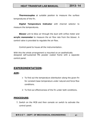 M R C E T – DEPT. OF MECHANICAL ENGINEERING 41
2013- 14HEAT TRANSFAR LAB MANUAL
Thermocouples at suitable position to measure the surface
temperatures of the fin.
Digital Temperature Indicator with channel selector to
measure the temperatures.
Blower unit to blow air through the duct with orifice meter and
acrylic manometer to measure the air flow rate from the blower. A
control valve is provided to regulate the air flow.
Control panel to house all the instrumentation.
With this the whole arrangement is mounted on an aesthetically
designed self-sustained MS powder coated frame with a separate
control panel.
EXPERIMENTATION:
AIM:
To find out the temperature distribution along the given fin
for constant base temperature under natural and force flow
conditions.
To find out effectiveness of the fin under both conditions.
PROCEDURE:
7. Switch on the MCB and then console on switch to activate the
control panel.
 