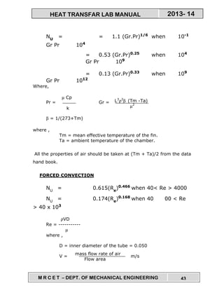 M R C E T – DEPT. OF MECHANICAL ENGINEERING 43
2013- 14HEAT TRANSFAR LAB MANUAL
NU
= = 1.1 (Gr.Pr)1/6
when 10-1
Gr Pr 104
= 0.53 (Gr.Pr)0.25
when 104
Gr Pr 109
= 0.13 (Gr.Pr)0.33
when 109
Gr Pr 1012
Where,
Pr = Gr =
β = 1/(273+Tm)
where ,
Tm = mean effective temperature of the fin.
Ta = ambient temperature of the chamber.
All the properties of air should be taken at (Tm + Ta)/2 from the data
hand book.
FORCED CONVECTION
NU
= 0.615(Re
)0.466
when 40< Re > 4000
NU
= 0.174(Re
)0.168
when 40 00 < Re
> 40 x 103
ρVD
Re = -----------
µ
where ,
D = inner diameter of the tube = 0.050
V = m/s
mass flow rate of air
Flow area
µ Cp
k
L3
ρ2
β (Tm -Ta)
µ2
 