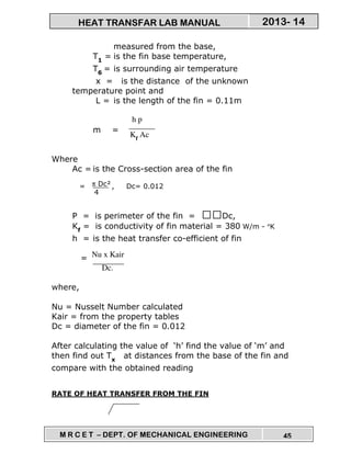 M R C E T – DEPT. OF MECHANICAL ENGINEERING 45
2013- 14HEAT TRANSFAR LAB MANUAL
measured from the base,
T1
= is the fin base temperature,
T6
= is surrounding air temperature
x = is the distance of the unknown
temperature point and
L = is the length of the fin = 0.11m
m =
Where
Ac = is the Cross-section area of the fin
= , Dc= 0.012
P = is perimeter of the fin = Dc,
Kf
= is conductivity of fin material = 380 W/m - °K
h = is the heat transfer co-efficient of fin
=
where,
Nu = Nusselt Number calculated
Kair = from the property tables
Dc = diameter of the fin = 0.012
After calculating the value of ‘h’ find the value of ‘m’ and
then find out Tx
at distances from the base of the fin and
compare with the obtained reading
RATE OF HEAT TRANSFER FROM THE FIN
h p
Kf
Ac
π Dc²
4
Nu x Kair
Dc.
 