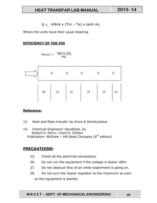 M R C E T – DEPT. OF MECHANICAL ENGINEERING 46
2013- 14HEAT TRANSFAR LAB MANUAL
Q = hPKFA x (Tm – Ta) x tanh mL
Where the units have their usual meaning
EFFICIENCY OF THE FIN
Ηmech =
Reference:
13. Heat and Mass transfer by Arora & Domkundwar
14. Chemical Engineers’ Handbook, by
Robert H. Perry / Cecil H. Chilton
Publication: McGraw – Hill Book Company (6th
edition)
PRECAUTIONS:
25. Check all the electrical connections.
26. Do not run the equipment if the voltage is below 180V.
27. Do not obstruct flow of air while experiment is going on.
28. Do not turn the heater regulator to the maximum as soon
as the equipment is started.
tan h mL
mL
25 25 25 25 1040
 