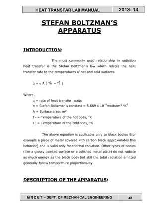 M R C E T – DEPT. OF MECHANICAL ENGINEERING 48
2013- 14HEAT TRANSFAR LAB MANUAL
STEFAN BOLTZMAN’S
APPARATUS
INTRODUCTION:
The most commonly used relationship in radiation
heat transfer is the Stefan Boltzman’s law which relates the heat
transfer rate to the temperatures of hat and cold surfaces.
q = σ A ( TH – TC )
Where,
q = rate of heat transfer, watts
σ = Stefan Boltzman’s constant = 5.669 x 10 watts/m² °K
A = Surface area, m²
TH = Temperature of the hot body, °K
TC = Temperature of the cold body, °K
The above equation is applicable only to black bodies 9for
example a piece of metal covered with carbon black approximates this
behavior) and is valid only for thermal radiation. Other types of bodies
(like a glossy painted surface or a polished metal plate) do not radiate
as much energy as the black body but still the total radiation emitted
generally follow temperature proportionality.
DESCRIPTION OF THE APPARATUS:
44
4-8
 