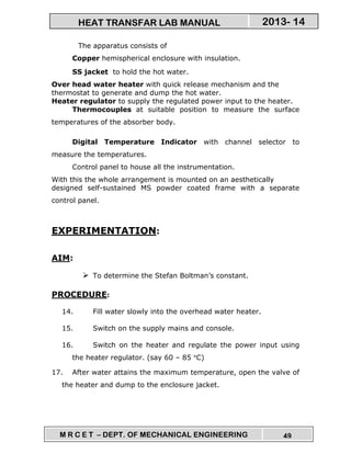 M R C E T – DEPT. OF MECHANICAL ENGINEERING 49
2013- 14HEAT TRANSFAR LAB MANUAL
The apparatus consists of
Copper hemispherical enclosure with insulation.
SS jacket to hold the hot water.
Over head water heater with quick release mechanism and the
thermostat to generate and dump the hot water.
Heater regulator to supply the regulated power input to the heater.
Thermocouples at suitable position to measure the surface
temperatures of the absorber body.
Digital Temperature Indicator with channel selector to
measure the temperatures.
Control panel to house all the instrumentation.
With this the whole arrangement is mounted on an aesthetically
designed self-sustained MS powder coated frame with a separate
control panel.
EXPERIMENTATION:
AIM:
To determine the Stefan Boltman’s constant.
PROCEDURE:
14. Fill water slowly into the overhead water heater.
15. Switch on the supply mains and console.
16. Switch on the heater and regulate the power input using
the heater regulator. (say 60 – 85 °C)
17. After water attains the maximum temperature, open the valve of
the heater and dump to the enclosure jacket.
 