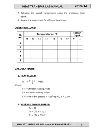 M R C E T – DEPT. OF MECHANICAL ENGINEERING 5
2013- 14HEAT TRANSFAR LAB MANUAL
7. Calculate the overall conductance using the procedure given
below.
8. Repeat the experiment for different heat input.
OBSERVATIONS:
Sl.
No.
Temperatures °°°°C
Heater
Input
T1 T2 T3 T4 T5 T6 T7 V I
1
2
3
4
5
CALCULATIONS:
1. HEAT FLUX ,Q
Q = Watts
Where,
V = voltmeter reading, volts
I = ammeter reading, amps
A = Area of the plate/s = (πd2
/4) m2
, d = 0.2m
2. AVERAGE TEMPERATURES:
TA = T1
TB = (T2 + T3)/2
TC = (T4 + T5)/2
V x I
A
 
