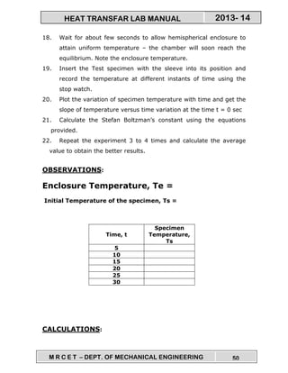 M R C E T – DEPT. OF MECHANICAL ENGINEERING 50
2013- 14HEAT TRANSFAR LAB MANUAL
18. Wait for about few seconds to allow hemispherical enclosure to
attain uniform temperature – the chamber will soon reach the
equilibrium. Note the enclosure temperature.
19. Insert the Test specimen with the sleeve into its position and
record the temperature at different instants of time using the
stop watch.
20. Plot the variation of specimen temperature with time and get the
slope of temperature versus time variation at the time t = 0 sec
21. Calculate the Stefan Boltzman’s constant using the equations
provided.
22. Repeat the experiment 3 to 4 times and calculate the average
value to obtain the better results.
OBSERVATIONS:
Enclosure Temperature, Te =
Initial Temperature of the specimen, Ts =
Time, t
Specimen
Temperature,
Ts
5
10
15
20
25
30
CALCULATIONS:
 