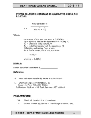 M R C E T – DEPT. OF MECHANICAL ENGINEERING 51
2013- 14HEAT TRANSFAR LAB MANUAL
STEFAN BOLTMAN’S CONSTANT IS CALCULATED USING THE
RELATION:
σ =
Where,
m = mass of the test specimen = 0.0047Kg
Cp = Specific heat of the specimen = 410 J/Kg °C
Te = Enclosure temperature, °K
TS = Initial temperature of the specimen, °K
(dTa/dt) = calculated from graph.
AD = Surface area of the test specimen
= πd²/4
where d = 0.015m
RESULT:
Stefan Boltzman’s constant is _______________
Reference:
15. Heat and Mass transfer by Arora & Domkundwar
16. Chemical Engineers’ Handbook, by
Robert H. Perry / Cecil H. Chilton
Publication: McGraw – Hill Book Company (6th
edition)
PRECAUTIONS:
30. Check all the electrical connections.
31. Do not run the equipment if the voltage is below 180V.
m Cp (dTs/dt)t=0
4 4
AD ( Te – TS )
 