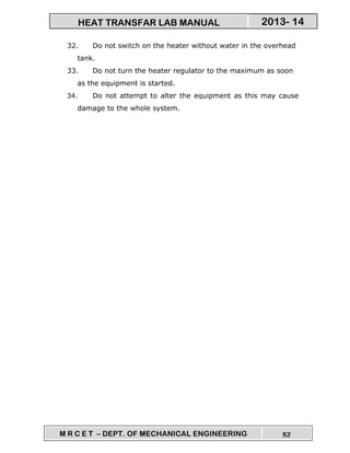 M R C E T – DEPT. OF MECHANICAL ENGINEERING 52
2013- 14HEAT TRANSFAR LAB MANUAL
32. Do not switch on the heater without water in the overhead
tank.
33. Do not turn the heater regulator to the maximum as soon
as the equipment is started.
34. Do not attempt to alter the equipment as this may cause
damage to the whole system.
 
