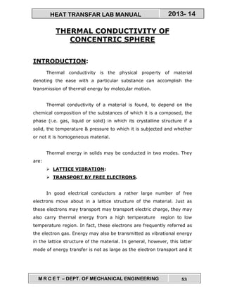 M R C E T – DEPT. OF MECHANICAL ENGINEERING 53
2013- 14HEAT TRANSFAR LAB MANUAL
THERMAL CONDUCTIVITY OF
CONCENTRIC SPHERE
INTRODUCTION:
Thermal conductivity is the physical property of material
denoting the ease with a particular substance can accomplish the
transmission of thermal energy by molecular motion.
Thermal conductivity of a material is found, to depend on the
chemical composition of the substances of which it is a composed, the
phase (i.e. gas, liquid or solid) in which its crystalline structure if a
solid, the temperature & pressure to which it is subjected and whether
or not it is homogeneous material.
Thermal energy in solids may be conducted in two modes. They
are:
LATTICE VIBRATION:
TRANSPORT BY FREE ELECTRONS.
In good electrical conductors a rather large number of free
electrons move about in a lattice structure of the material. Just as
these electrons may transport may transport electric charge, they may
also carry thermal energy from a high temperature region to low
temperature region. In fact, these electrons are frequently referred as
the electron gas. Energy may also be transmitted as vibrational energy
in the lattice structure of the material. In general, however, this latter
mode of energy transfer is not as large as the electron transport and it
 