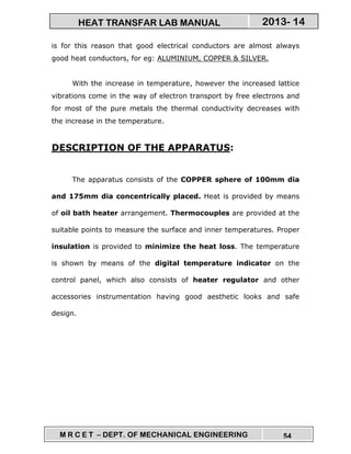 M R C E T – DEPT. OF MECHANICAL ENGINEERING 54
2013- 14HEAT TRANSFAR LAB MANUAL
is for this reason that good electrical conductors are almost always
good heat conductors, for eg: ALUMINIUM, COPPER & SILVER.
With the increase in temperature, however the increased lattice
vibrations come in the way of electron transport by free electrons and
for most of the pure metals the thermal conductivity decreases with
the increase in the temperature.
DESCRIPTION OF THE APPARATUS:
The apparatus consists of the COPPER sphere of 100mm dia
and 175mm dia concentrically placed. Heat is provided by means
of oil bath heater arrangement. Thermocouples are provided at the
suitable points to measure the surface and inner temperatures. Proper
insulation is provided to minimize the heat loss. The temperature
is shown by means of the digital temperature indicator on the
control panel, which also consists of heater regulator and other
accessories instrumentation having good aesthetic looks and safe
design.
 