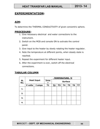 M R C E T – DEPT. OF MECHANICAL ENGINEERING 55
2013- 14HEAT TRANSFAR LAB MANUAL
EXPERIMENTATION:
AIM:
To determine the THERMAL CONDUCTIVITY of given concentric sphere.
PROCEDURE:
1. Give necessary electrical and water connections to the
instrument.
2. Switch on the MCB and console ON to activate the control
panel.
3. Give input to the heater by slowly rotating the heater regulator.
4. Note the temperature at different points, when steady state is
reached.
5. Repeat the experiment for different heater input.
6. After the experiment is over, switch off the electrical
connections.
TABULAR COLUMN
SL
No.
Heat Input
TEMPERATURE, °°°°C
Inne
r
Surface
V volts I amps T1 T2 T3 T4 T5 T6 T7
1.
2.
3.
4.
 