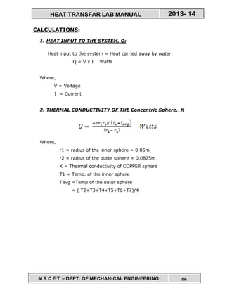 M R C E T – DEPT. OF MECHANICAL ENGINEERING 56
2013- 14HEAT TRANSFAR LAB MANUAL
CALCULATIONS:
1. HEAT INPUT TO THE SYSTEM, QI
Heat input to the system = Heat carried away by water
Q = V x I Watts
Where,
V = Voltage
I = Current
2. THERMAL CONDUCTIVITY OF THE Concentric Sphere, K
Where,
r1 = radius of the inner sphere = 0.05m
r2 = radius of the outer sphere = 0.0875m
K = Thermal conductivity of COPPER sphere
T1 = Temp. of the inner sphere
Tavg =Temp of the outer sphere
= ( T2+T3+T4+T5+T6+T7)/4
 