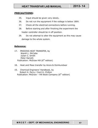 M R C E T – DEPT. OF MECHANICAL ENGINEERING 57
2013- 14HEAT TRANSFAR LAB MANUAL
PRECAUTIONS:
35. Input should be given very slowly.
36. Do not run the equipment if the voltage is below 180V.
37. Check all the electrical connections before running.
38. Before starting and after finishing the experiment the
heater controller should be in off position.
39. Do not attempt to alter the equipment as this may cause
damage to the whole system.
Reference:
17. PROCESS HEAT TRANSFER, by
Wareh L. McCabe
Julian C. Smith
Peter Harioth
Publication: McGraw Hill (6th
edition)
18. Heat and Mass transfer by Arora & Domkundwar
19. Chemical Engineers’ Handbook, by
Robert H. Perry / Cecil H. Chilton
Publication: McGraw – Hill Book Company (6th
edition)
 