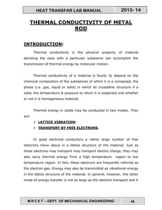 M R C E T – DEPT. OF MECHANICAL ENGINEERING 58
2013- 14HEAT TRANSFAR LAB MANUAL
THERMAL CONDUCTIVITY OF METAL
ROD
INTRODUCTION:
Thermal conductivity is the physical property of material
denoting the ease with a particular substance can accomplish the
transmission of thermal energy by molecular motion.
Thermal conductivity of a material is found, to depend on the
chemical composition of the substances of which it is a composed, the
phase (i.e. gas, liquid or solid) in which its crystalline structure if a
solid, the temperature & pressure to which it is subjected and whether
or not it is homogeneous material.
Thermal energy in solids may be conducted in two modes. They
are:
LATTICE VIBRATION:
TRANSPORT BY FREE ELECTRONS.
In good electrical conductors a rather large number of free
electrons move about in a lattice structure of the material. Just as
these electrons may transport may transport electric charge, they may
also carry thermal energy from a high temperature region to low
temperature region. In fact, these electrons are frequently referred as
the electron gas. Energy may also be transmitted as vibrational energy
in the lattice structure of the material. In general, however, this latter
mode of energy transfer is not as large as the electron transport and it
 