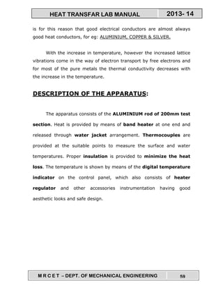 M R C E T – DEPT. OF MECHANICAL ENGINEERING 59
2013- 14HEAT TRANSFAR LAB MANUAL
is for this reason that good electrical conductors are almost always
good heat conductors, for eg: ALUMINIUM, COPPER & SILVER.
With the increase in temperature, however the increased lattice
vibrations come in the way of electron transport by free electrons and
for most of the pure metals the thermal conductivity decreases with
the increase in the temperature.
DESCRIPTION OF THE APPARATUS:
The apparatus consists of the ALUMINIUM rod of 200mm test
section. Heat is provided by means of band heater at one end and
released through water jacket arrangement. Thermocouples are
provided at the suitable points to measure the surface and water
temperatures. Proper insulation is provided to minimize the heat
loss. The temperature is shown by means of the digital temperature
indicator on the control panel, which also consists of heater
regulator and other accessories instrumentation having good
aesthetic looks and safe design.
 