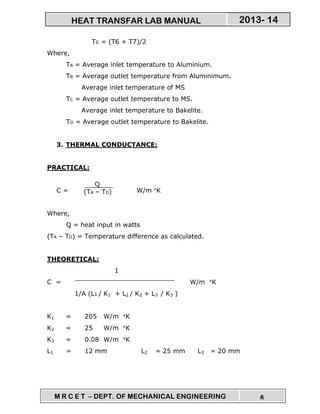 M R C E T – DEPT. OF MECHANICAL ENGINEERING 6
2013- 14HEAT TRANSFAR LAB MANUAL
TD = (T6 + T7)/2
Where,
TA = Average inlet temperature to Aluminium.
TB = Average outlet temperature from Aluminimum.
Average inlet temperature of MS
TC = Average outlet temperature to MS.
Average inlet temperature to Bakelite.
TD = Average outlet temperature to Bakelite.
3. THERMAL CONDUCTANCE:
PRACTICAL:
C = W/m °K
Where,
Q = heat input in watts
(TA – TD) = Temperature difference as calculated.
THEORETICAL:
1
C = W/m °K
1/A (L1 / K1 + L2 / K2 + L3 / K3 )
K1 = 205 W/m °K
K2 = 25 W/m °K
K3 = 0.08 W/m °K
L1 = 12 mm L2 = 25 mm L3 = 20 mm
Q
(TA – TD)
 