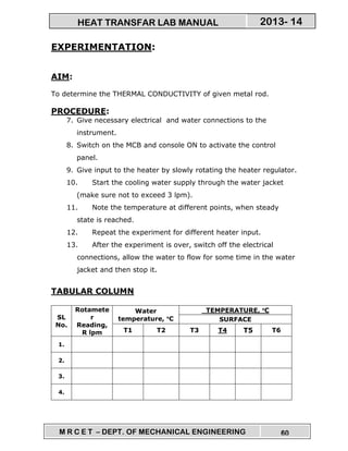 M R C E T – DEPT. OF MECHANICAL ENGINEERING 60
2013- 14HEAT TRANSFAR LAB MANUAL
EXPERIMENTATION:
AIM:
To determine the THERMAL CONDUCTIVITY of given metal rod.
PROCEDURE:
7. Give necessary electrical and water connections to the
instrument.
8. Switch on the MCB and console ON to activate the control
panel.
9. Give input to the heater by slowly rotating the heater regulator.
10. Start the cooling water supply through the water jacket
(make sure not to exceed 3 lpm).
11. Note the temperature at different points, when steady
state is reached.
12. Repeat the experiment for different heater input.
13. After the experiment is over, switch off the electrical
connections, allow the water to flow for some time in the water
jacket and then stop it.
TABULAR COLUMN
SL
No.
Rotamete
r
Reading,
R lpm
Water
temperature, °°°°C
TEMPERATURE, °°°°C
SURFACE
T1 T2 T3 T4 T5 T6
1.
2.
3.
4.
 