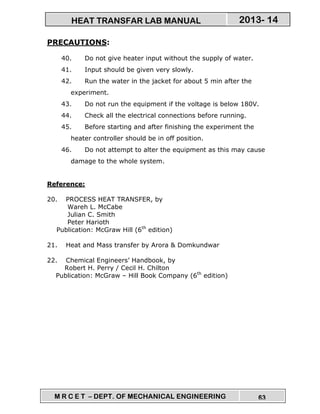 M R C E T – DEPT. OF MECHANICAL ENGINEERING 63
2013- 14HEAT TRANSFAR LAB MANUAL
PRECAUTIONS:
40. Do not give heater input without the supply of water.
41. Input should be given very slowly.
42. Run the water in the jacket for about 5 min after the
experiment.
43. Do not run the equipment if the voltage is below 180V.
44. Check all the electrical connections before running.
45. Before starting and after finishing the experiment the
heater controller should be in off position.
46. Do not attempt to alter the equipment as this may cause
damage to the whole system.
Reference:
20. PROCESS HEAT TRANSFER, by
Wareh L. McCabe
Julian C. Smith
Peter Harioth
Publication: McGraw Hill (6th
edition)
21. Heat and Mass transfer by Arora & Domkundwar
22. Chemical Engineers’ Handbook, by
Robert H. Perry / Cecil H. Chilton
Publication: McGraw – Hill Book Company (6th
edition)
 