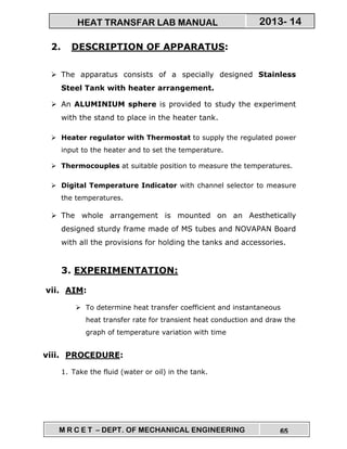 M R C E T – DEPT. OF MECHANICAL ENGINEERING 65
2013- 14HEAT TRANSFAR LAB MANUAL
2. DESCRIPTION OF APPARATUS:
The apparatus consists of a specially designed Stainless
Steel Tank with heater arrangement.
An ALUMINIUM sphere is provided to study the experiment
with the stand to place in the heater tank.
Heater regulator with Thermostat to supply the regulated power
input to the heater and to set the temperature.
Thermocouples at suitable position to measure the temperatures.
Digital Temperature Indicator with channel selector to measure
the temperatures.
The whole arrangement is mounted on an Aesthetically
designed sturdy frame made of MS tubes and NOVAPAN Board
with all the provisions for holding the tanks and accessories.
3. EXPERIMENTATION:
vii. AIM:
To determine heat transfer coefficient and instantaneous
heat transfer rate for transient heat conduction and draw the
graph of temperature variation with time
viii. PROCEDURE:
1. Take the fluid (water or oil) in the tank.
 