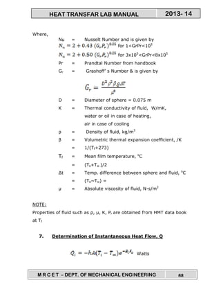 M R C E T – DEPT. OF MECHANICAL ENGINEERING 68
2013- 14HEAT TRANSFAR LAB MANUAL
Where,
Nu = Nusselt Number and is given by
for 1<GrPr<105
for 3x105
<GrPr<8x105
Pr = Prandtal Number from handbook
Gr = Grashoff’ s Number & is given by
D = Diameter of sphere = 0.075 m
K = Thermal conductivity of fluid, W/mK,
water or oil in case of heating,
air in case of cooling
ρ = Density of fluid, kg/m3
β = Volumetric thermal expansion coefficient, /K
= 1/(Tf+273)
Tf = Mean film temperature, o
C
= (Ts+Tw )/2
∆t = Temp. difference between sphere and fluid, o
C
= (To~Tw) =
µ = Absolute viscosity of fluid, N-s/m2
NOTE:
Properties of fluid such as ρ, µ, K, Pr are obtained from HMT data book
at Tf
7. Determination of Instantaneous Heat Flow, Q
Watts
 