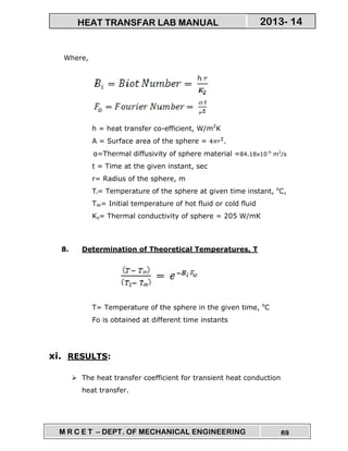M R C E T – DEPT. OF MECHANICAL ENGINEERING 69
2013- 14HEAT TRANSFAR LAB MANUAL
Where,
h = heat transfer co-efficient, W/m2
K
A = Surface area of the sphere = .
α=Thermal diffusivity of sphere material =84.18x10-6
m2
/s
t = Time at the given instant, sec
r= Radius of the sphere, m
Ti= Temperature of the sphere at given time instant, o
C,
T∞= Initial temperature of hot fluid or cold fluid
Ks= Thermal conductivity of sphere = 205 W/mK
8. Determination of Theoretical Temperatures, T
T= Temperature of the sphere in the given time, o
C
Fo is obtained at different time instants
xi. RESULTS:
The heat transfer coefficient for transient heat conduction
heat transfer.
 
