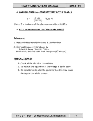 M R C E T – DEPT. OF MECHANICAL ENGINEERING 7
2013- 14HEAT TRANSFAR LAB MANUAL
4. OVERALL THERMAL CONDUCTIVITY OF THE SLAB, K
K = W/m °K
Where, B = thickness of the plates on one side = 0.057m
5. PLOT TEMPERATURE DISTRIBUTION CURVE
Reference:
1. Heat and Mass transfer by Arora & Domkundwar
2. Chemical Engineers’ Handbook, by
Robert H. Perry / Cecil H. Chilton
Publication: McGraw – Hill Book Company (6th
edition)
PRECAUTIONS:
1. Check all the electrical connections.
2. Do not run the equipment if the voltage is below 180V.
3. Do not attempt to alter the equipment as this may cause
damage to the whole system.
Q x B
(TA – TD)
 