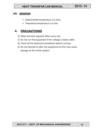 M R C E T – DEPT. OF MECHANICAL ENGINEERING 70
2013- 14HEAT TRANSFAR LAB MANUAL
xii. GRAPHS:
Experimental temperature v/s time,
Theoretical temperature v/s time
4. PRECAUTIONS
4) Clean the tank regularly after every use.
5) Do not run the equipment if the voltage is below 180V.
6) Check all the electrical connections before running.
4) Do not attempt to alter the equipment as this may cause
damage to the whole system.
 