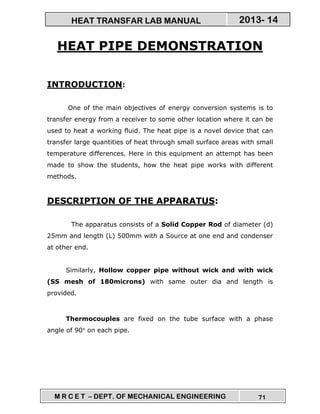 M R C E T – DEPT. OF MECHANICAL ENGINEERING 71
2013- 14HEAT TRANSFAR LAB MANUAL
HEAT PIPE DEMONSTRATION
INTRODUCTION:
One of the main objectives of energy conversion systems is to
transfer energy from a receiver to some other location where it can be
used to heat a working fluid. The heat pipe is a novel device that can
transfer large quantities of heat through small surface areas with small
temperature differences. Here in this equipment an attempt has been
made to show the students, how the heat pipe works with different
methods.
DESCRIPTION OF THE APPARATUS:
The apparatus consists of a Solid Copper Rod of diameter (d)
25mm and length (L) 500mm with a Source at one end and condenser
at other end.
Similarly, Hollow copper pipe without wick and with wick
(SS mesh of 180microns) with same outer dia and length is
provided.
Thermocouples are fixed on the tube surface with a phase
angle of 90° on each pipe.
 