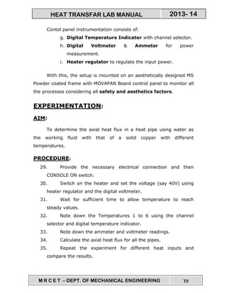 M R C E T – DEPT. OF MECHANICAL ENGINEERING 72
2013- 14HEAT TRANSFAR LAB MANUAL
Contol panel instrumentation consists of:
g. Digital Temperature Indicator with channel selector.
h. Digital Voltmeter & Ammeter for power
measurement.
i. Heater regulator to regulate the input power.
With this, the setup is mounted on an aesthetically designed MS
Powder coated frame with MOVAPAN Board control panel to monitor all
the processes considering all safety and aesthetics factors.
EXPERIMENTATION:
AIM:
To determine the axial heat flux in a heat pipe using water as
the working fluid with that of a solid copper with different
temperatures.
PROCEDURE:
29. Provide the necessary electrical connection and then
CONSOLE ON switch.
30. Switch on the heater and set the voltage (say 40V) using
heater regulator and the digital voltmeter.
31. Wait for sufficient time to allow temperature to reach
steady values.
32. Note down the Temperatures 1 to 6 using the channel
selector and digital temperature indicator.
33. Note down the ammeter and voltmeter readings.
34. Calculate the axial heat flux for all the pipes.
35. Repeat the experiment for different heat inputs and
compare the results.
 