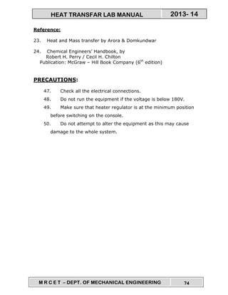 M R C E T – DEPT. OF MECHANICAL ENGINEERING 74
2013- 14HEAT TRANSFAR LAB MANUAL
Reference:
23. Heat and Mass transfer by Arora & Domkundwar
24. Chemical Engineers’ Handbook, by
Robert H. Perry / Cecil H. Chilton
Publication: McGraw – Hill Book Company (6th
edition)
PRECAUTIONS:
47. Check all the electrical connections.
48. Do not run the equipment if the voltage is below 180V.
49. Make sure that heater regulator is at the minimum position
before switching on the console.
50. Do not attempt to alter the equipment as this may cause
damage to the whole system.
 