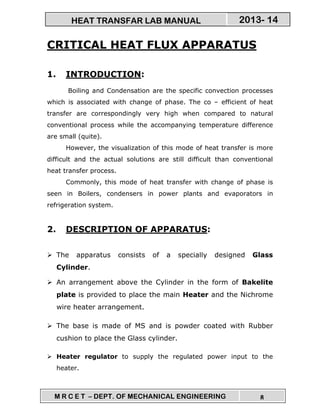 M R C E T – DEPT. OF MECHANICAL ENGINEERING 8
2013- 14HEAT TRANSFAR LAB MANUAL
CRITICAL HEAT FLUX APPARATUS
1. INTRODUCTION:
Boiling and Condensation are the specific convection processes
which is associated with change of phase. The co – efficient of heat
transfer are correspondingly very high when compared to natural
conventional process while the accompanying temperature difference
are small (quite).
However, the visualization of this mode of heat transfer is more
difficult and the actual solutions are still difficult than conventional
heat transfer process.
Commonly, this mode of heat transfer with change of phase is
seen in Boilers, condensers in power plants and evaporators in
refrigeration system.
2. DESCRIPTION OF APPARATUS:
The apparatus consists of a specially designed Glass
Cylinder.
An arrangement above the Cylinder in the form of Bakelite
plate is provided to place the main Heater and the Nichrome
wire heater arrangement.
The base is made of MS and is powder coated with Rubber
cushion to place the Glass cylinder.
Heater regulator to supply the regulated power input to the
heater.
 