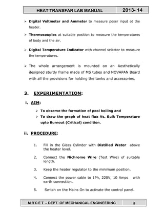 M R C E T – DEPT. OF MECHANICAL ENGINEERING 9
2013- 14HEAT TRANSFAR LAB MANUAL
Digital Voltmeter and Ammeter to measure poser input ot the
heater.
Thermocouples at suitable position to measure the temperatures
of body and the air.
Digital Temperature Indicator with channel selector to measure
the temperatures.
The whole arrangement is mounted on an Aesthetically
designed sturdy frame made of MS tubes and NOVAPAN Board
with all the provisions for holding the tanks and accessories.
3. EXPERIMENTATION:
i. AIM:
To observe the formation of pool boiling and
To draw the graph of heat flux Vs. Bulk Temperature
upto Burnout (Critical) condition.
ii. PROCEDURE:
1. Fill in the Glass Cylinder with Distilled Water above
the heater level.
2. Connect the Nichrome Wire (Test Wire) of suitable
length.
3. Keep the heater regulator to the minimum position.
4. Connect the power cable to 1Ph, 220V, 10 Amps with
earth connection.
5. Switch on the Mains On to activate the control panel.
 