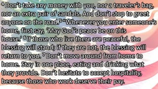 4 Don’t take any money with you, nor a traveler’s bag,
nor an extra pair of sandals. And don’t stop to greet
anyone on the road.5 “Whenever you enter someone’s
home, first say, ‘May God’s peace be on this
house.’ 6 If those who live there are peaceful, the
blessing will stand; if they are not, the blessing will
return to you. 7 Don’t move around from home to
home. Stay in one place, eating and drinking what
they provide. Don’t hesitate to accept hospitality,
because those who work deserve their pay.
 
