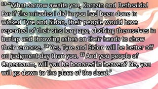 13 “What sorrow awaits you, Korazin and Bethsaida!
For if the miracles I did in you had been done in
wicked Tyre and Sidon, their people would have
repented of their sins long ago, clothing themselves in
burlap and throwing ashes on their heads to show
their remorse. 14 Yes, Tyre and Sidon will be better off
on judgment day than you. 15 And you people of
Capernaum, will you be honored in heaven? No, you
will go down to the place of the dead.”
 
