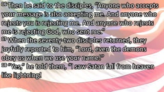 16 Then he said to the disciples, “Anyone who accepts
your message is also accepting me. And anyone who
rejects you is rejecting me. And anyone who rejects
me is rejecting God, who sent me.”
17 When the seventy-two disciples returned, they
joyfully reported to him, “Lord, even the demons
obey us when we use your name!”
18 “Yes,” he told them, “I saw Satan fall from heaven
like lightning!
 
