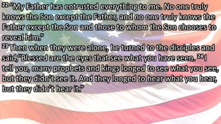 22 “My Father has entrusted everything to me. No one truly
knows the Son except the Father, and no one truly knows the
Father except the Son and those to whom the Son chooses to
reveal him.”
23 Then when they were alone, he turned to the disciples and
said,“Blessed are the eyes that see what you have seen. 24 I
tell you, many prophets and kings longed to see what you see,
but they didn’t see it. And they longed to hear what you hear,
but they didn’t hear it.”
 