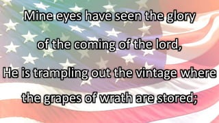 Mine eyes have seen the glory
of the coming of the lord,
He is trampling out the vintage where
the grapes of wrath are stored;
 
