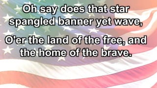 Oh say does that star
spangled banner yet wave,
O'er the land of the free, and
the home of the brave.
 