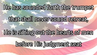 He has sounded forth the trumpet
that shall never sound retreat,
He is sifting out the hearts of men
before His judgment seat
 