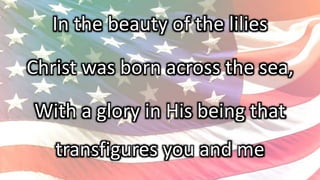 In the beauty of the lilies
Christ was born across the sea,
With a glory in His being that
transfigures you and me
 