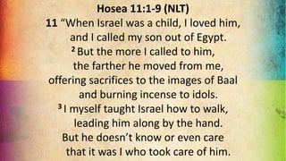Hosea 11:1-9 (NLT)
11 “When Israel was a child, I loved him,
and I called my son out of Egypt.
2 But the more I called to him,
the farther he moved from me,
offering sacrifices to the images of Baal
and burning incense to idols.
3 I myself taught Israel how to walk,
leading him along by the hand.
But he doesn’t know or even care
that it was I who took care of him.
 